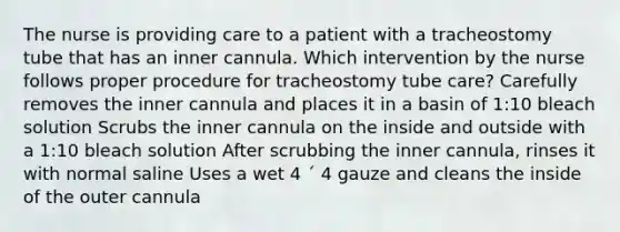 The nurse is providing care to a patient with a tracheostomy tube that has an inner cannula. Which intervention by the nurse follows proper procedure for tracheostomy tube care? Carefully removes the inner cannula and places it in a basin of 1:10 bleach solution Scrubs the inner cannula on the inside and outside with a 1:10 bleach solution After scrubbing the inner cannula, rinses it with normal saline Uses a wet 4 ´ 4 gauze and cleans the inside of the outer cannula