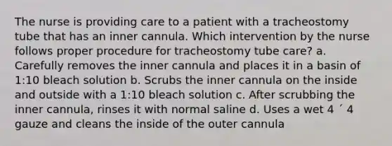 The nurse is providing care to a patient with a tracheostomy tube that has an inner cannula. Which intervention by the nurse follows proper procedure for tracheostomy tube care? a. Carefully removes the inner cannula and places it in a basin of 1:10 bleach solution b. Scrubs the inner cannula on the inside and outside with a 1:10 bleach solution c. After scrubbing the inner cannula, rinses it with normal saline d. Uses a wet 4 ´ 4 gauze and cleans the inside of the outer cannula