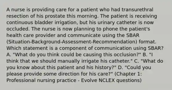 A nurse is providing care for a patient who had transurethral resection of his prostate this morning. The patient is receiving continuous bladder irrigation, but his urinary catheter is now occluded. The nurse is now planning to phone the patient's health care provider and communicate using the SBAR (Situation-Background-Assessment-Recommendation) format. Which statement is a component of communication using SBAR? A. "What do you think could be causing this occlusion?" B. "I think that we should manually irrigate his catheter." C. "What do you know about this patient and his history?" D. "Could you please provide some direction for his care?" (Chapter 1: Professional nursing practice - Evolve NCLEX questions)