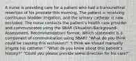 A nurse is providing care for a patient who had a transurethral resection of his prostate this morning. The patient is receiving continuous bladder irrigation, and the urinary catheter is now occluded. The nurse contacts the patient's health care provider and communicates using the SBAR (Situation-Background-Assessment- Recommendation) format. Which statement is a component of communication using SBAR? "What do you think could be causing this occlusion?" "I think we should manually irrigate his catheter." "What do you know about this patient's history?" "Could you please provide some direction for his care?"