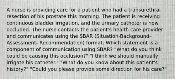 A nurse is providing care for a patient who had a transurethral resection of his prostate this morning. The patient is receiving continuous bladder irrigation, and the urinary catheter is now occluded. The nurse contacts the patient's health care provider and communicates using the SBAR (Situation-Background-Assessment- Recommendation) format. Which statement is a component of communication using SBAR? "What do you think could be causing this occlusion?" "I think we should manually irrigate his catheter." "What do you know about this patient's history?" "Could you please provide some direction for his care?"