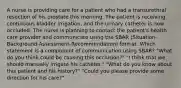 A nurse is providing care for a patient who had a transurethral resection of his prostate this morning. The patient is receiving continuous bladder irrigation, and the urinary catheter is now occluded. The nurse is planning to contact the patient's health care provider and communicate using the SBAR (Situation-Background-Assessment-Recommendation) format. Which statement is a component of communication using SBAR? "What do you think could be causing this occlusion?" "I think that we should manually irrigate his catheter." "What do you know about this patient and his history?" "Could you please provide some direction for his care?"