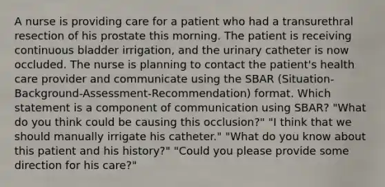 A nurse is providing care for a patient who had a transurethral resection of his prostate this morning. The patient is receiving continuous bladder irrigation, and the urinary catheter is now occluded. The nurse is planning to contact the patient's health care provider and communicate using the SBAR (Situation-Background-Assessment-Recommendation) format. Which statement is a component of communication using SBAR? "What do you think could be causing this occlusion?" "I think that we should manually irrigate his catheter." "What do you know about this patient and his history?" "Could you please provide some direction for his care?"