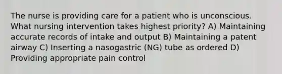 The nurse is providing care for a patient who is unconscious. What nursing intervention takes highest priority? A) Maintaining accurate records of intake and output B) Maintaining a patent airway C) Inserting a nasogastric (NG) tube as ordered D) Providing appropriate pain control