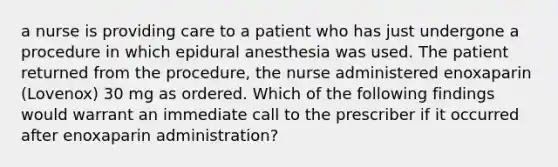 a nurse is providing care to a patient who has just undergone a procedure in which epidural anesthesia was used. The patient returned from the procedure, the nurse administered enoxaparin (Lovenox) 30 mg as ordered. Which of the following findings would warrant an immediate call to the prescriber if it occurred after enoxaparin administration?