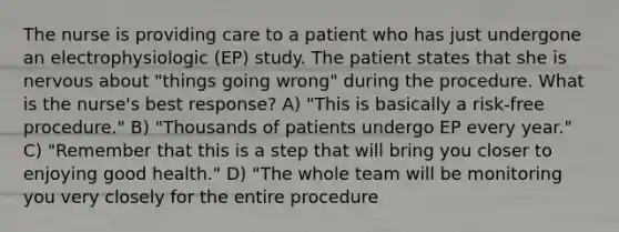 The nurse is providing care to a patient who has just undergone an electrophysiologic (EP) study. The patient states that she is nervous about "things going wrong" during the procedure. What is the nurse's best response? A) "This is basically a risk-free procedure." B) "Thousands of patients undergo EP every year." C) "Remember that this is a step that will bring you closer to enjoying good health." D) "The whole team will be monitoring you very closely for the entire procedure