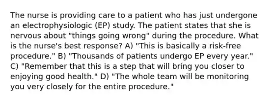 The nurse is providing care to a patient who has just undergone an electrophysiologic (EP) study. The patient states that she is nervous about "things going wrong" during the procedure. What is the nurse's best response? A) "This is basically a risk-free procedure." B) "Thousands of patients undergo EP every year." C) "Remember that this is a step that will bring you closer to enjoying good health." D) "The whole team will be monitoring you very closely for the entire procedure."