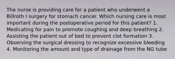 The nurse is providing care for a patient who underwent a Billroth I surgery for stomach cancer. Which nursing care is most important during the postoperative period for this patient? 1. Medicating for pain to promote coughing and deep breathing 2. Assisting the patient out of bed to prevent clot formation 3. Observing the surgical dressing to recognize excessive bleeding 4. Monitoring the amount and type of drainage from the NG tube