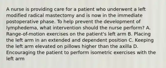 A nurse is providing care for a patient who underwent a left modified radical mastectomy and is now in the immediate postoperative phase. To help prevent the development of lymphedema, what intervention should the nurse perform? A. Range-of-motion exercises on the patient's left arm B. Placing the left arm in an extended and dependent position C. Keeping the left arm elevated on pillows higher than the axilla D. Encouraging the patient to perform isometric exercises with the left arm