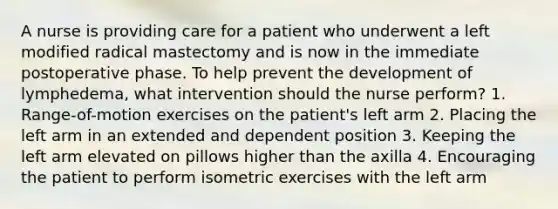 A nurse is providing care for a patient who underwent a left modified radical mastectomy and is now in the immediate postoperative phase. To help prevent the development of lymphedema, what intervention should the nurse perform? 1. Range-of-motion exercises on the patient's left arm 2. Placing the left arm in an extended and dependent position 3. Keeping the left arm elevated on pillows higher than the axilla 4. Encouraging the patient to perform isometric exercises with the left arm