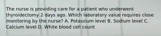 The nurse is providing care for a patient who underwent thyroidectomy 2 days ago. Which laboratory value requires close monitoring by the nurse? A. Potassium level B. Sodium level C. Calcium level D. White blood cell count