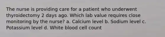 The nurse is providing care for a patient who underwent thyroidectomy 2 days ago. Which lab value requires close monitoring by the nurse? a. Calcium level b. Sodium level c. Potassium level d. White blood cell count