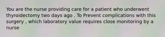 You are the nurse providing care for a patient who underwent thyroidectomy two days ago . To Prevent complications with this surgery , which laboratory value requires close monitoring by a nurse