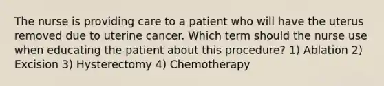 The nurse is providing care to a patient who will have the uterus removed due to uterine cancer. Which term should the nurse use when educating the patient about this procedure? 1) Ablation 2) Excision 3) Hysterectomy 4) Chemotherapy