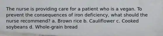 The nurse is providing care for a patient who is a vegan. To prevent the consequences of iron deficiency, what should the nurse recommend? a. Brown rice b. Cauliflower c. Cooked soybeans d. Whole-grain bread