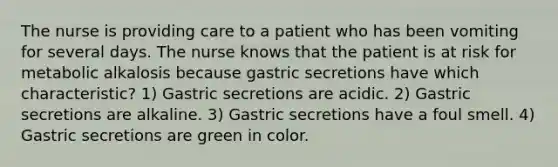 The nurse is providing care to a patient who has been vomiting for several days. The nurse knows that the patient is at risk for metabolic alkalosis because gastric secretions have which characteristic? 1) Gastric secretions are acidic. 2) Gastric secretions are alkaline. 3) Gastric secretions have a foul smell. 4) Gastric secretions are green in color.