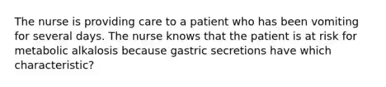 The nurse is providing care to a patient who has been vomiting for several days. The nurse knows that the patient is at risk for metabolic alkalosis because gastric secretions have which characteristic?