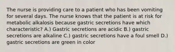 The nurse is providing care to a patient who has been vomiting for several days. The nurse knows that the patient is at risk for metabolic alkalosis because gastric secretions have which characteristic? A.) Gastric secretions are acidic B.) gastric secretions are alkaline C.) gastric secretions have a foul smell D.) gastric secretions are green in color