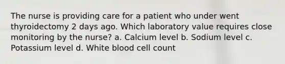 The nurse is providing care for a patient who under went thyroidectomy 2 days ago. Which laboratory value requires close monitoring by the nurse? a. Calcium level b. Sodium level c. Potassium level d. White blood cell count