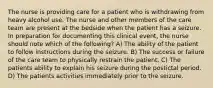 The nurse is providing care for a patient who is withdrawing from heavy alcohol use. The nurse and other members of the care team are present at the bedside when the patient has a seizure. In preparation for documenting this clinical event, the nurse should note which of the following? A) The ability of the patient to follow instructions during the seizure. B) The success or failure of the care team to physically restrain the patient. C) The patients ability to explain his seizure during the postictal period. D) The patients activities immediately prior to the seizure.