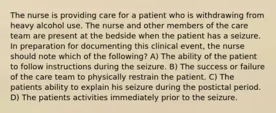 The nurse is providing care for a patient who is withdrawing from heavy alcohol use. The nurse and other members of the care team are present at the bedside when the patient has a seizure. In preparation for documenting this clinical event, the nurse should note which of the following? A) The ability of the patient to follow instructions during the seizure. B) The success or failure of the care team to physically restrain the patient. C) The patients ability to explain his seizure during the postictal period. D) The patients activities immediately prior to the seizure.