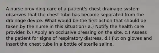 A nurse providing care of a patient's chest drainage system observes that the chest tube has become separated from the drainage device. What would be the first action that should be taken by the nurse in this situation? a.) Notify the health care provider. b.) Apply an occlusive dressing on the site. c.) Assess the patient for signs of respiratory distress. d.) Put on gloves and insert the chest tube in a bottle of sterile saline.