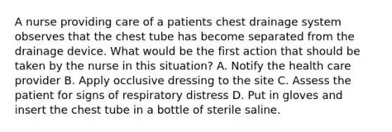 A nurse providing care of a patients chest drainage system observes that the chest tube has become separated from the drainage device. What would be the first action that should be taken by the nurse in this situation? A. Notify the health care provider B. Apply occlusive dressing to the site C. Assess the patient for signs of respiratory distress D. Put in gloves and insert the chest tube in a bottle of sterile saline.