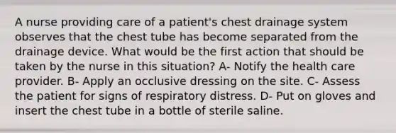 A nurse providing care of a patient's chest drainage system observes that the chest tube has become separated from the drainage device. What would be the first action that should be taken by the nurse in this situation? A- Notify the health care provider. B- Apply an occlusive dressing on the site. C- Assess the patient for signs of respiratory distress. D- Put on gloves and insert the chest tube in a bottle of sterile saline.