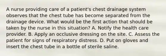 A nurse providing care of a patient's chest drainage system observes that the chest tube has become separated from the drainage device. What would be the first action that should be taken by the nurse in this situation? A. Notify the health care provider. B. Apply an occlusive dressing on the site. C. Assess the patient for signs of respiratory distress. D. Put on gloves and insert the chest tube in a bottle of sterile saline.