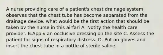 A nurse providing care of a patient's chest drainage system observes that the chest tube has become separated from the drainage device. what would be the tirst action that should be taken bv the nurse in this airfari A. Notity the health care provider. B.App v an occlusive dressing on the site C. Assess the patient for signs of respiratory distress. D. Put on gloves and insert the chest tube in a bottle of sterile saline