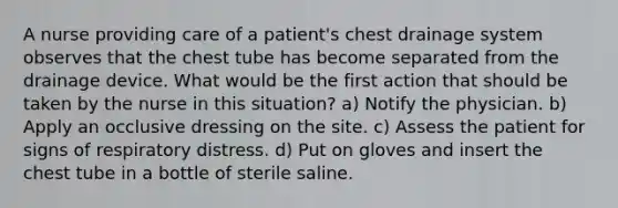 A nurse providing care of a patient's chest drainage system observes that the chest tube has become separated from the drainage device. What would be the first action that should be taken by the nurse in this situation? a) Notify the physician. b) Apply an occlusive dressing on the site. c) Assess the patient for signs of respiratory distress. d) Put on gloves and insert the chest tube in a bottle of sterile saline.