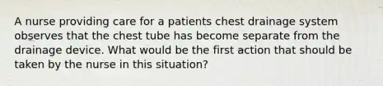 A nurse providing care for a patients chest drainage system observes that the chest tube has become separate from the drainage device. What would be the first action that should be taken by the nurse in this situation?