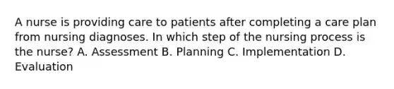 A nurse is providing care to patients after completing a care plan from nursing diagnoses. In which step of the nursing process is the nurse? A. Assessment B. Planning C. Implementation D. Evaluation