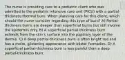 The nurse is providing care to a pediatric client who was admitted to the pediatric intensive care unit (PICU) with a partial-thickness thermal burn. When planning care for this client, which should the nurse consider regarding this type of burn? A) Partial-thickness burns are deeper than superficial burns but still involve the epidermis only. B) A superficial partial-thickness burn extends from the skin's surface into the papillary layer of the dermis. C) A deep partial-thickness burn is often bright red and has a moist, glistening appearance with blister formation. D) A superficial partial-thickness burn is less painful than a deep partial-thickness burn.