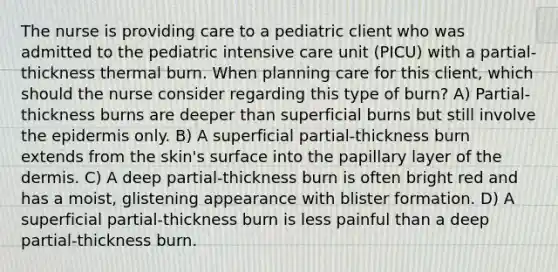 The nurse is providing care to a pediatric client who was admitted to the pediatric intensive care unit (PICU) with a partial-thickness thermal burn. When planning care for this client, which should the nurse consider regarding this type of burn? A) Partial-thickness burns are deeper than superficial burns but still involve the epidermis only. B) A superficial partial-thickness burn extends from the skin's surface into the papillary layer of the dermis. C) A deep partial-thickness burn is often bright red and has a moist, glistening appearance with blister formation. D) A superficial partial-thickness burn is less painful than a deep partial-thickness burn.