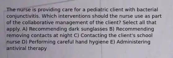 The nurse is providing care for a pediatric client with bacterial conjunctivitis. Which interventions should the nurse use as part of the collaborative management of the client? Select all that apply. A) Recommending dark sunglasses B) Recommending removing contacts at night C) Contacting the client's school nurse D) Performing careful hand hygiene E) Administering antiviral therapy