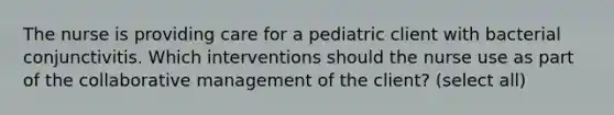 The nurse is providing care for a pediatric client with bacterial conjunctivitis. Which interventions should the nurse use as part of the collaborative management of the client? (select all)