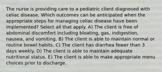 The nurse is providing care to a pediatric client diagnosed with celiac disease. Which outcomes can be anticipated when the appropriate steps for managing celiac disease have been implemented? Select all that apply. A) The client is free of abdominal discomfort including bloating, gas, indigestion, nausea, and vomiting. B) The client is able to maintain normal or routine bowel habits. C) The client has diarrhea fewer than 3 days weekly. D) The client is able to maintain adequate nutritional status. E) The client is able to make appropriate menu choices prior to discharge.