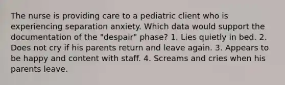 The nurse is providing care to a pediatric client who is experiencing separation anxiety. Which data would support the documentation of the "despair" phase? 1. Lies quietly in bed. 2. Does not cry if his parents return and leave again. 3. Appears to be happy and content with staff. 4. Screams and cries when his parents leave.