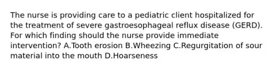 The nurse is providing care to a pediatric client hospitalized for the treatment of severe gastroesophageal reflux disease​ (GERD). For which finding should the nurse provide immediate​ intervention? A.Tooth erosion B.Wheezing C.Regurgitation of sour material into the mouth D.Hoarseness