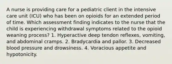 A nurse is providing care for a pediatric client in the intensive care unit (ICU) who has been on opioids for an extended period of time. Which assessment finding indicates to the nurse that the child is experiencing withdrawal symptoms related to the opioid weaning process? 1. Hyperactive deep tendon reflexes, vomiting, and abdominal cramps. 2. Bradycardia and pallor. 3. Decreased blood pressure and drowsiness. 4. Voracious appetite and hypotonicity.