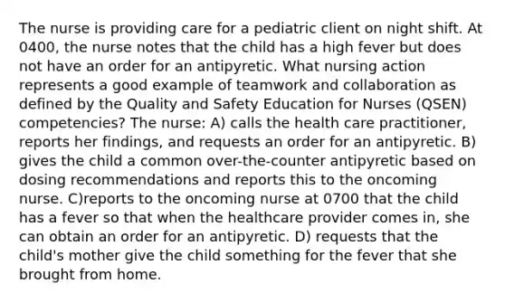 The nurse is providing care for a pediatric client on night shift. At 0400, the nurse notes that the child has a high fever but does not have an order for an antipyretic. What nursing action represents a good example of teamwork and collaboration as defined by the Quality and Safety Education for Nurses (QSEN) competencies? The nurse: A) calls the health care practitioner, reports her findings, and requests an order for an antipyretic. B) gives the child a common over-the-counter antipyretic based on dosing recommendations and reports this to the oncoming nurse. C)reports to the oncoming nurse at 0700 that the child has a fever so that when the healthcare provider comes in, she can obtain an order for an antipyretic. D) requests that the child's mother give the child something for the fever that she brought from home.