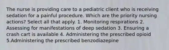 The nurse is providing care to a pediatric client who is receiving sedation for a painful procedure. Which are the priority nursing actions? Select all that apply. 1. Monitoring respirations 2. Assessing for manifestations of deep sedation 3. Ensuring a crash cart is available 4. Administering the prescribed opioid 5.Administering the prescribed benzodiazepine