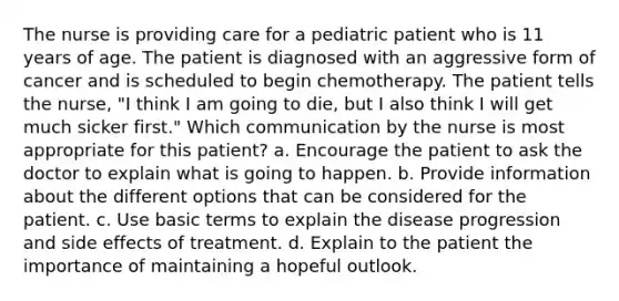 The nurse is providing care for a pediatric patient who is 11 years of age. The patient is diagnosed with an aggressive form of cancer and is scheduled to begin chemotherapy. The patient tells the nurse, "I think I am going to die, but I also think I will get much sicker first." Which communication by the nurse is most appropriate for this patient? a. Encourage the patient to ask the doctor to explain what is going to happen. b. Provide information about the different options that can be considered for the patient. c. Use basic terms to explain the disease progression and side effects of treatment. d. Explain to the patient the importance of maintaining a hopeful outlook.