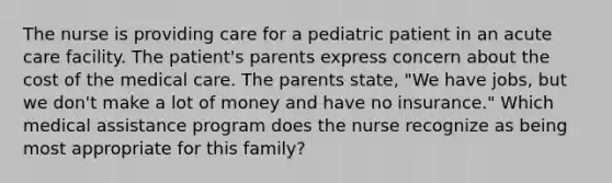 The nurse is providing care for a pediatric patient in an acute care facility. The patient's parents express concern about the cost of the medical care. The parents state, "We have jobs, but we don't make a lot of money and have no insurance." Which medical assistance program does the nurse recognize as being most appropriate for this family?