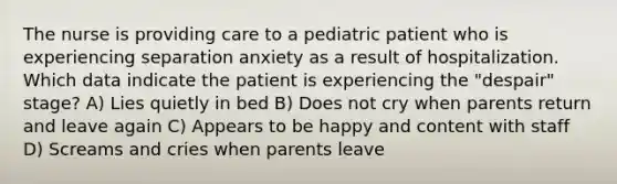 The nurse is providing care to a pediatric patient who is experiencing separation anxiety as a result of hospitalization. Which data indicate the patient is experiencing the "despair" stage? A) Lies quietly in bed B) Does not cry when parents return and leave again C) Appears to be happy and content with staff D) Screams and cries when parents leave