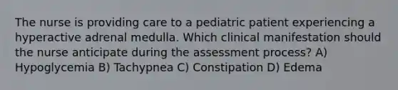 The nurse is providing care to a pediatric patient experiencing a hyperactive adrenal medulla. Which clinical manifestation should the nurse anticipate during the assessment process? A) Hypoglycemia B) Tachypnea C) Constipation D) Edema