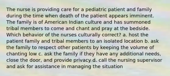 The nurse is providing care for a pediatric patient and family during the time when death of the patient appears imminent. The family is of American Indian culture and has summoned tribal members to come and chant and pray at the bedside. Which behavior of the nurses culturally correct? a. host the patient family and tribal members to an isolated location b. ask the family to respect other patients by keeping the volume of chanting low c. ask the family if they have any additional needs, close the door, and provide privacy d. call the nursing supervisor and ask for assistance in managing the situation