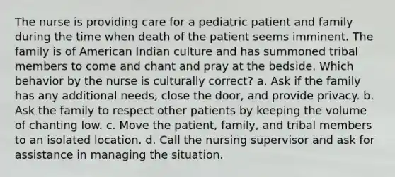 The nurse is providing care for a pediatric patient and family during the time when death of the patient seems imminent. The family is of American Indian culture and has summoned tribal members to come and chant and pray at the bedside. Which behavior by the nurse is culturally correct? a. Ask if the family has any additional needs, close the door, and provide privacy. b. Ask the family to respect other patients by keeping the volume of chanting low. c. Move the patient, family, and tribal members to an isolated location. d. Call the nursing supervisor and ask for assistance in managing the situation.