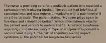 The nurse is providing care for a pediatric patient who received a concussion while playing football. The patient had brief loss of consciousness and now reports a headache with a pain level of 6 on a 0 to 10 scale. The patient states, "My team plays again in five days and I should be better." Which information is vital for the patient and parents to understand? 1. A realistic timeframe regarding complete recovery 2. Type of equipment to prevent a second head injury 3. The risk of acquiring second impact syndrome 4. The potential for long-term headaches